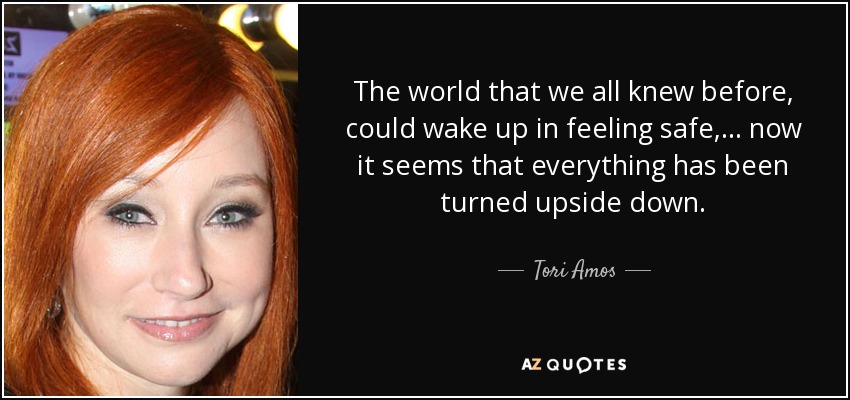 El mundo que todos conocíamos antes, en el que podíamos despertarnos sintiéndonos seguros, ... ahora parece que todo se ha puesto patas arriba. - Tori Amos