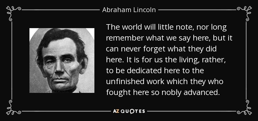 The world will little note, nor long remember what we say here, but it can never forget what they did here. It is for us the living, rather, to be dedicated here to the unfinished work which they who fought here so nobly advanced. - Abraham Lincoln