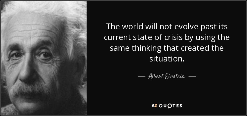 The world will not evolve past its current state of crisis by using the same thinking that created the situation. - Albert Einstein