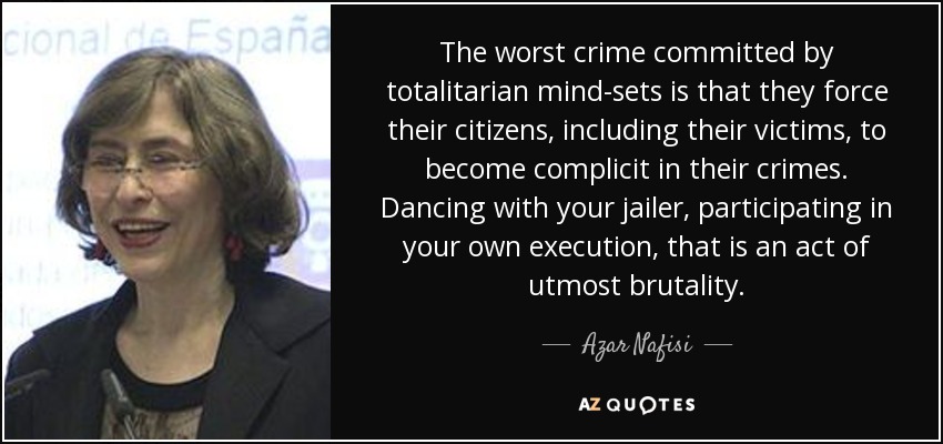 The worst crime committed by totalitarian mind-sets is that they force their citizens, including their victims, to become complicit in their crimes. Dancing with your jailer, participating in your own execution, that is an act of utmost brutality. - Azar Nafisi