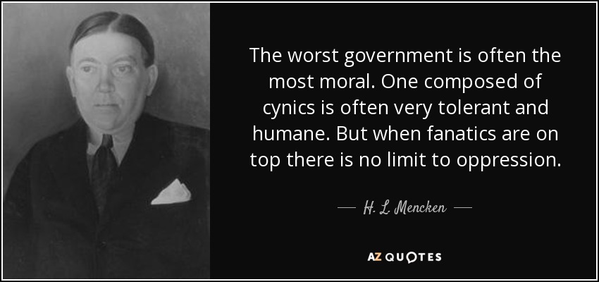 The worst government is often the most moral. One composed of cynics is often very tolerant and humane. But when fanatics are on top there is no limit to oppression. - H. L. Mencken