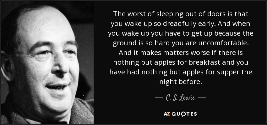 The worst of sleeping out of doors is that you wake up so dreadfully early. And when you wake up you have to get up because the ground is so hard you are uncomfortable. And it makes matters worse if there is nothing but apples for breakfast and you have had nothing but apples for supper the night before. - C. S. Lewis
