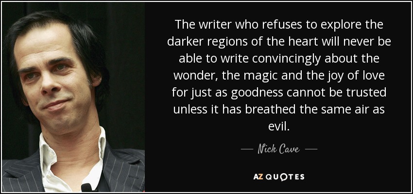 The writer who refuses to explore the darker regions of the heart will never be able to write convincingly about the wonder, the magic and the joy of love for just as goodness cannot be trusted unless it has breathed the same air as evil. - Nick Cave