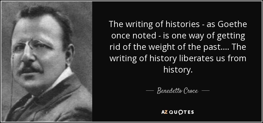 The writing of histories - as Goethe once noted - is one way of getting rid of the weight of the past.... The writing of history liberates us from history. - Benedetto Croce