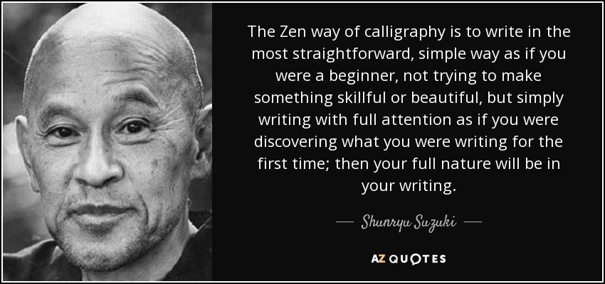 The Zen way of calligraphy is to write in the most straightforward, simple way as if you were a beginner, not trying to make something skillful or beautiful, but simply writing with full attention as if you were discovering what you were writing for the first time; then your full nature will be in your writing. - Shunryu Suzuki