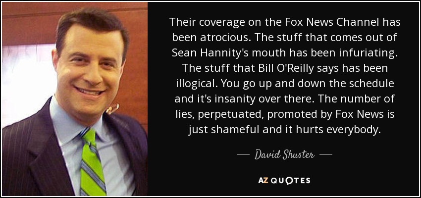 Their coverage on the Fox News Channel has been atrocious. The stuff that comes out of Sean Hannity's mouth has been infuriating. The stuff that Bill O'Reilly says has been illogical. You go up and down the schedule and it's insanity over there. The number of lies, perpetuated, promoted by Fox News is just shameful and it hurts everybody. - David Shuster