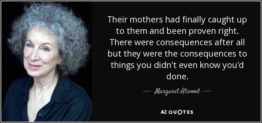Their mothers had finally caught up to them and been proven right. There were consequences after all but they were the consequences to things you didn't even know you'd done. - Margaret Atwood