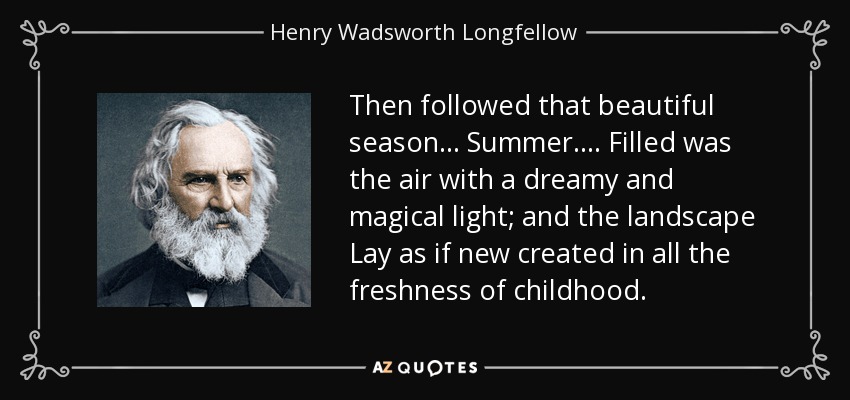 Then followed that beautiful season... Summer.... Filled was the air with a dreamy and magical light; and the landscape Lay as if new created in all the freshness of childhood. - Henry Wadsworth Longfellow