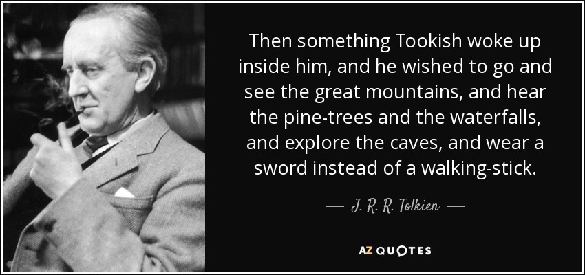 Then something Tookish woke up inside him, and he wished to go and see the great mountains, and hear the pine-trees and the waterfalls, and explore the caves, and wear a sword instead of a walking-stick. - J. R. R. Tolkien