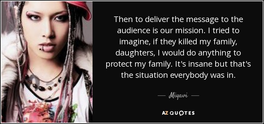 Then to deliver the message to the audience is our mission. I tried to imagine, if they killed my family, daughters, I would do anything to protect my family. It's insane but that's the situation everybody was in. - Miyavi