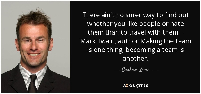 There ain't no surer way to find out whether you like people or hate them than to travel with them. - Mark Twain, author Making the team is one thing, becoming a team is another. - Graham Lowe