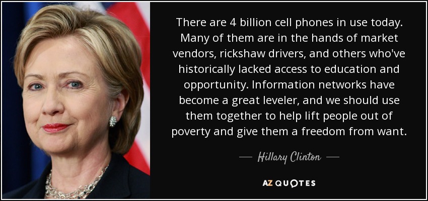Hoy en día hay 4.000 millones de teléfonos móviles en uso. Muchos de ellos están en manos de vendedores del mercado, conductores de rickshaw y otras personas que históricamente han carecido de acceso a la educación y a las oportunidades. Las redes de información se han convertido en un gran nivelador, y deberíamos utilizarlas juntos para ayudar a la gente a salir de la pobreza y liberarse de la necesidad. - Hillary Clinton