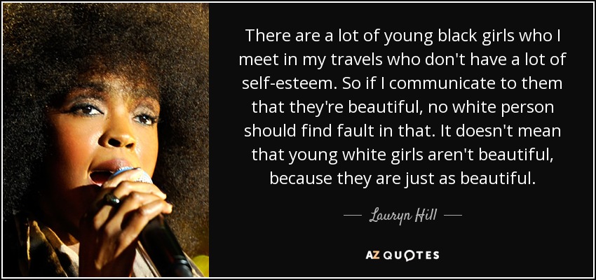 There are a lot of young black girls who I meet in my travels who don't have a lot of self-esteem. So if I communicate to them that they're beautiful, no white person should find fault in that. It doesn't mean that young white girls aren't beautiful, because they are just as beautiful. - Lauryn Hill