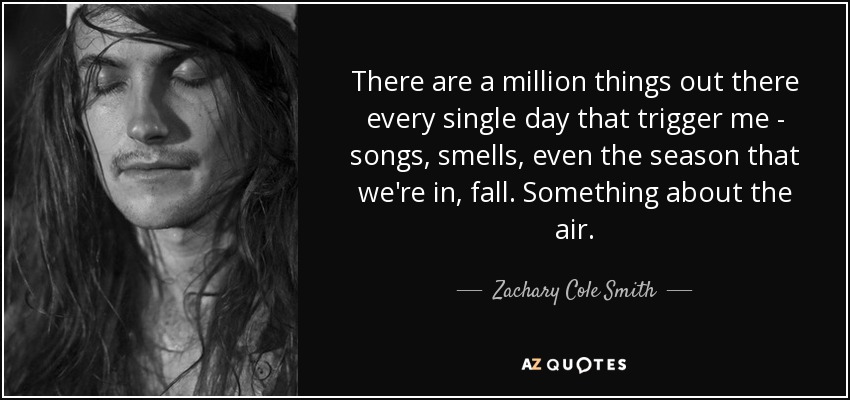 There are a million things out there every single day that trigger me - songs, smells, even the season that we're in, fall. Something about the air. - Zachary Cole Smith