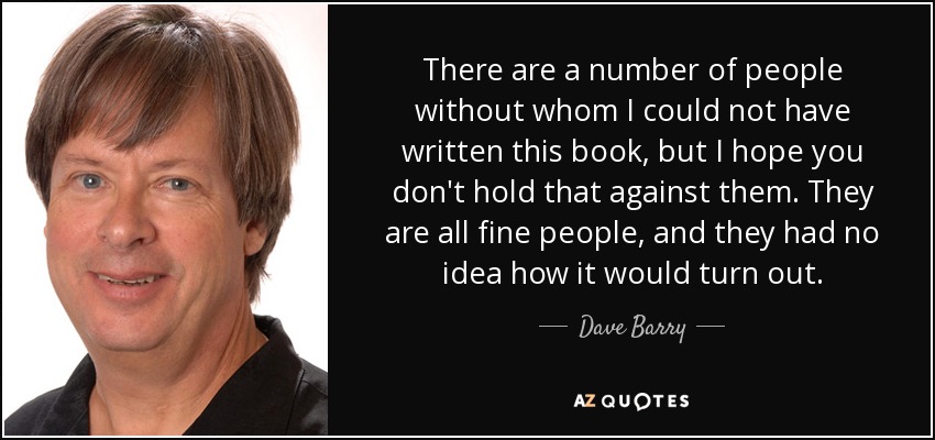 There are a number of people without whom I could not have written this book, but I hope you don't hold that against them. They are all fine people, and they had no idea how it would turn out. - Dave Barry
