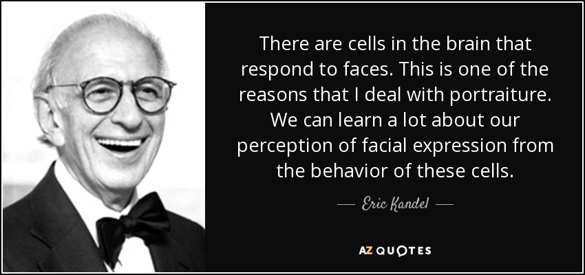There are cells in the brain that respond to faces. This is one of the reasons that I deal with portraiture. We can learn a lot about our perception of facial expression from the behavior of these cells. - Eric Kandel