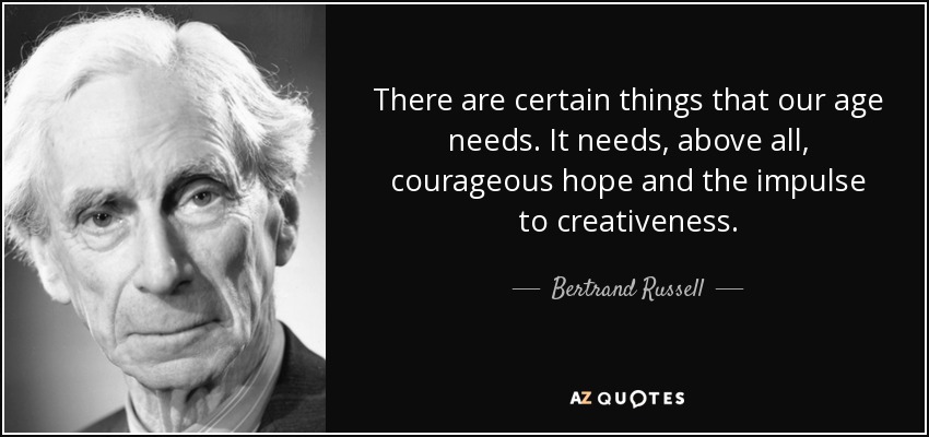 There are certain things that our age needs. It needs, above all, courageous hope and the impulse to creativeness. - Bertrand Russell