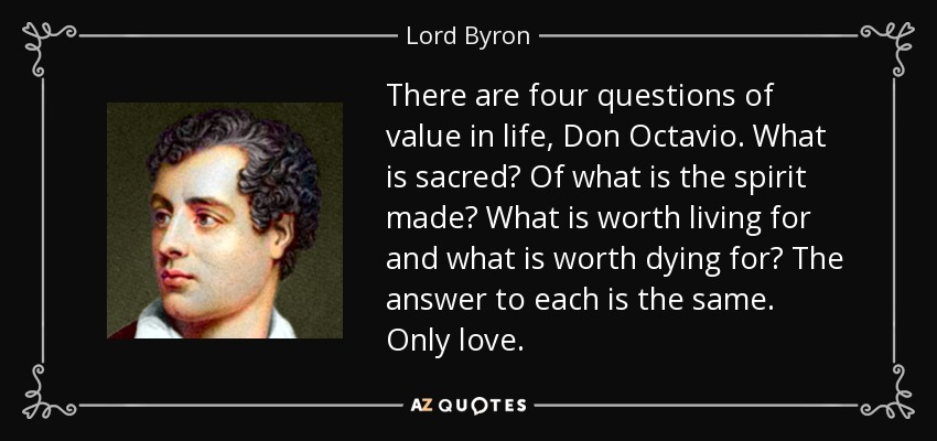 There are four questions of value in life, Don Octavio. What is sacred? Of what is the spirit made? What is worth living for and what is worth dying for? The answer to each is the same. Only love. - Lord Byron
