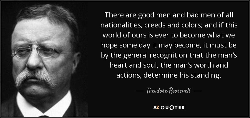 There are good men and bad men of all nationalities, creeds and colors; and if this world of ours is ever to become what we hope some day it may become, it must be by the general recognition that the man's heart and soul, the man's worth and actions, determine his standing. - Theodore Roosevelt