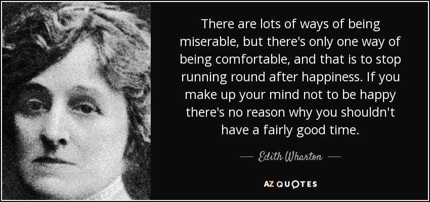 There are lots of ways of being miserable, but there's only one way of being comfortable, and that is to stop running round after happiness. If you make up your mind not to be happy there's no reason why you shouldn't have a fairly good time. - Edith Wharton