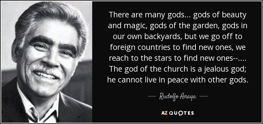 Hay muchos dioses. . . dioses de la belleza y la magia, dioses del jardín, dioses en nuestros propios patios, pero nos vamos a países extranjeros para encontrar nuevos, llegamos a las estrellas para encontrar nuevos. . . . . El dios de la iglesia es un dios celoso; no puede vivir en paz con otros dioses. - Rodolfo Anaya