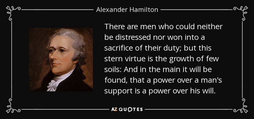 There are men who could neither be distressed nor won into a sacrifice of their duty; but this stern virtue is the growth of few soils: And in the main it will be found, that a power over a man's support is a power over his will. - Alexander Hamilton