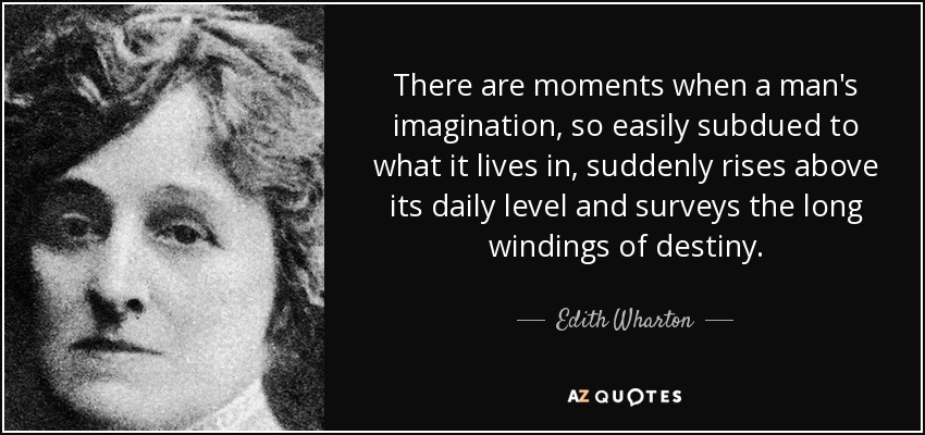 There are moments when a man's imagination, so easily subdued to what it lives in, suddenly rises above its daily level and surveys the long windings of destiny. - Edith Wharton