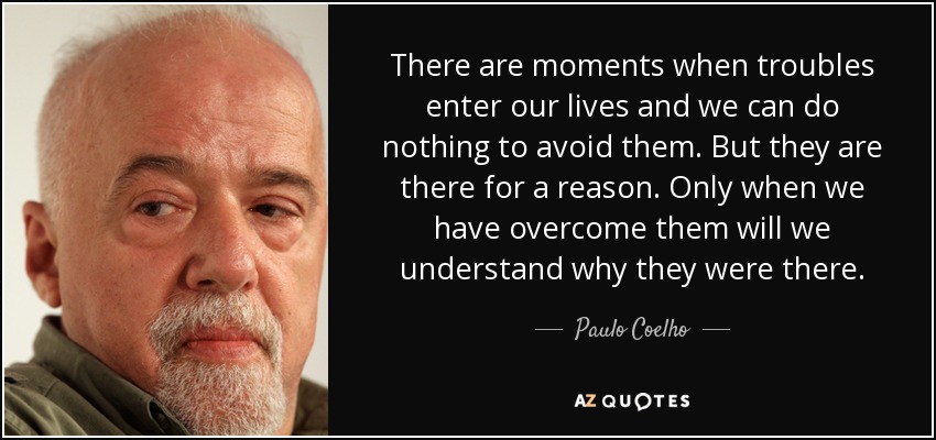Hay momentos en que los problemas entran en nuestras vidas y no podemos hacer nada para evitarlos. Pero están ahí por una razón. Sólo cuando los hayamos superado comprenderemos por qué estaban ahí. - Paulo Coelho
