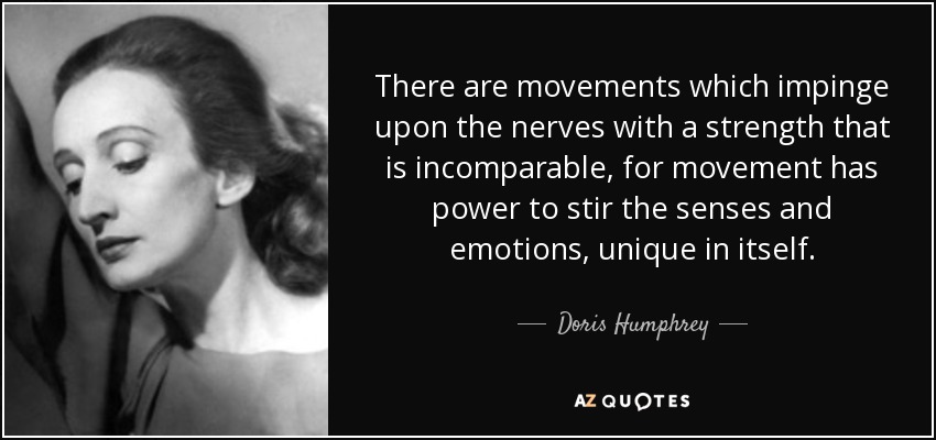 There are movements which impinge upon the nerves with a strength that is incomparable, for movement has power to stir the senses and emotions, unique in itself. - Doris Humphrey
