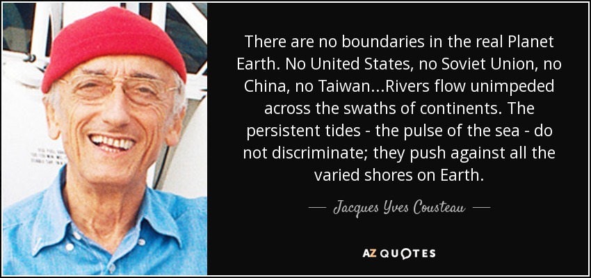 There are no boundaries in the real Planet Earth. No United States, no Soviet Union, no China, no Taiwan...Rivers flow unimpeded across the swaths of continents. The persistent tides - the pulse of the sea - do not discriminate; they push against all the varied shores on Earth. - Jacques Yves Cousteau