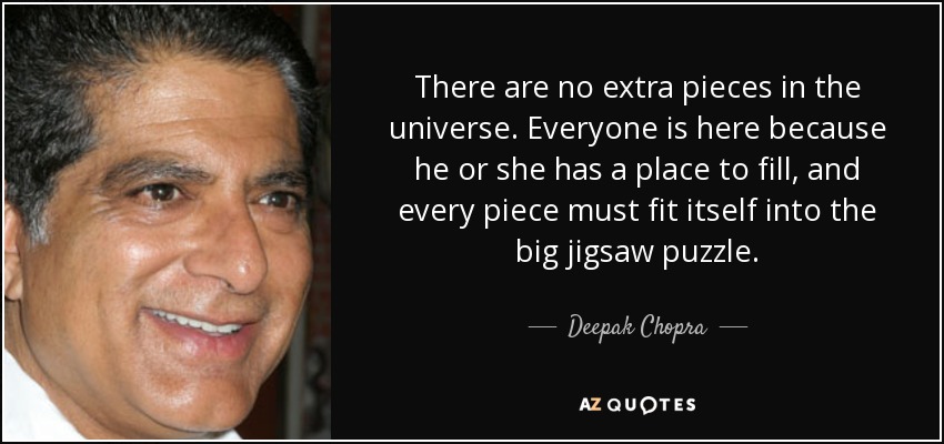 There are no extra pieces in the universe. Everyone is here because he or she has a place to fill, and every piece must fit itself into the big jigsaw puzzle. - Deepak Chopra