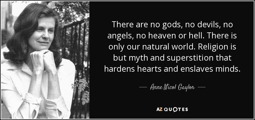 There are no gods, no devils, no angels, no heaven or hell. There is only our natural world. Religion is but myth and superstition that hardens hearts and enslaves minds. - Anne Nicol Gaylor