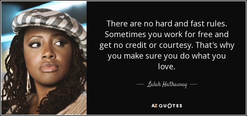 There are no hard and fast rules. Sometimes you work for free and get no credit or courtesy. That's why you make sure you do what you love. - Lalah Hathaway