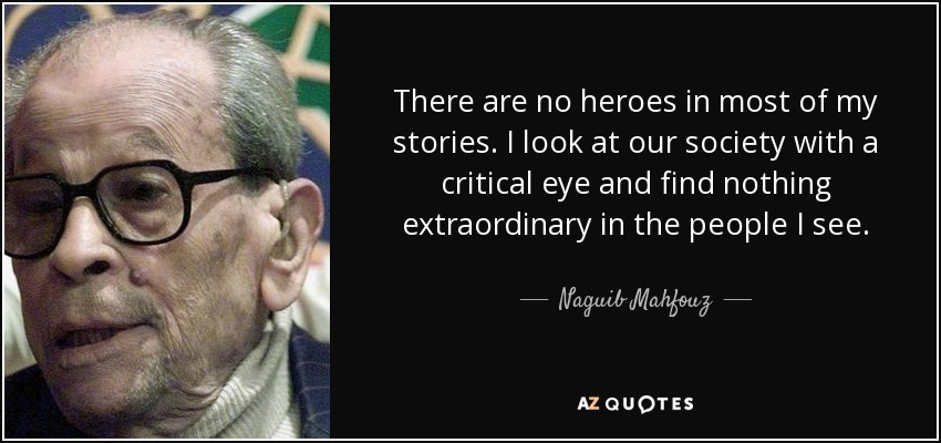 There are no heroes in most of my stories. I look at our society with a critical eye and find nothing extraordinary in the people I see. - Naguib Mahfouz