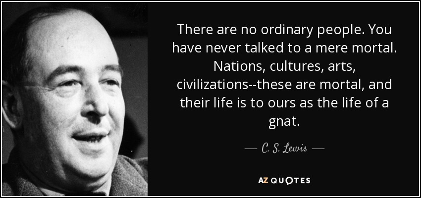 There are no ordinary people. You have never talked to a mere mortal. Nations, cultures, arts, civilizations--these are mortal, and their life is to ours as the life of a gnat. - C. S. Lewis