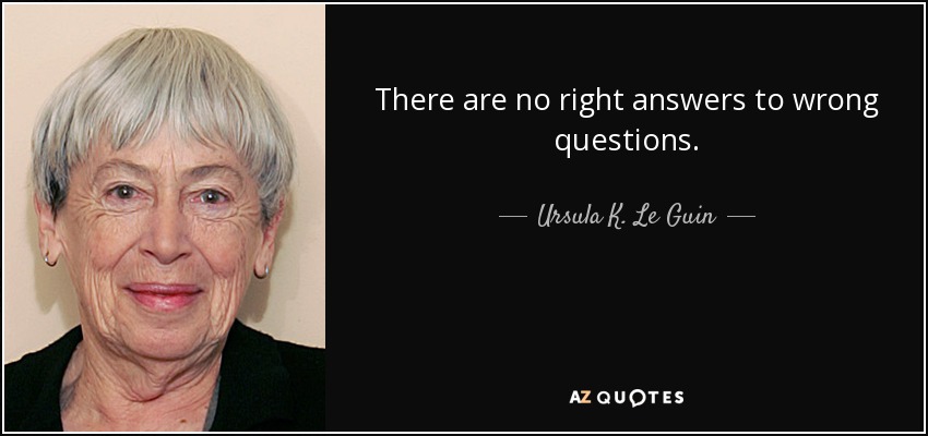 There are no right answers to wrong questions. - Ursula K. Le Guin
