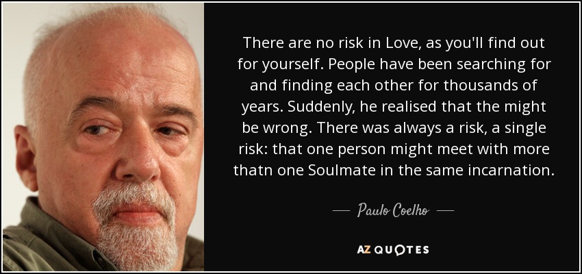 There are no risk in Love, as you'll find out for yourself. People have been searching for and finding each other for thousands of years. Suddenly, he realised that the might be wrong. There was always a risk, a single risk: that one person might meet with more thatn one Soulmate in the same incarnation. - Paulo Coelho