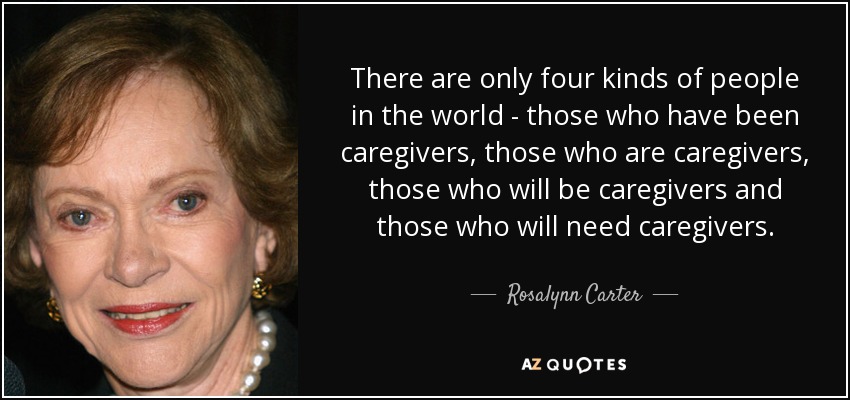 There are only four kinds of people in the world - those who have been caregivers, those who are caregivers, those who will be caregivers and those who will need caregivers. - Rosalynn Carter