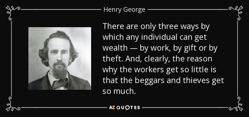 There are only three ways by which any individual can get wealth — by work, by gift or by theft. And, clearly, the reason why the workers get so little is that the beggars and thieves get so much. - Henry George