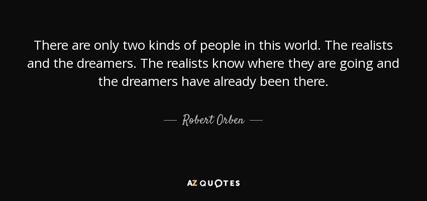 There are only two kinds of people in this world. The realists and the dreamers. The realists know where they are going and the dreamers have already been there. - Robert Orben