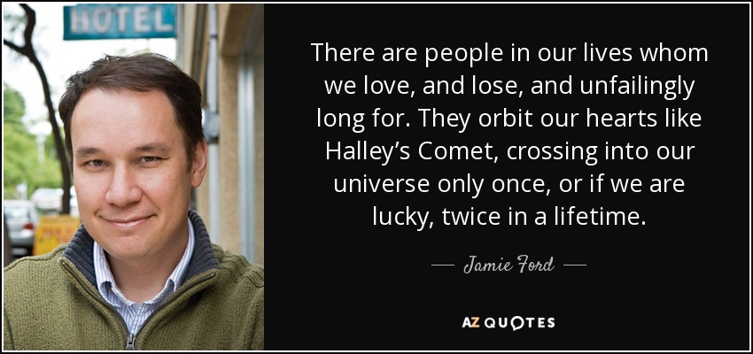 There are people in our lives whom we love, and lose, and unfailingly long for. They orbit our hearts like Halley’s Comet, crossing into our universe only once, or if we are lucky, twice in a lifetime. - Jamie Ford