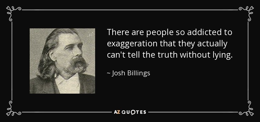 There are people so addicted to exaggeration that they actually can't tell the truth without lying. - Josh Billings