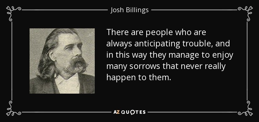 There are people who are always anticipating trouble, and in this way they manage to enjoy many sorrows that never really happen to them. - Josh Billings