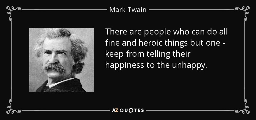 There are people who can do all fine and heroic things but one - keep from telling their happiness to the unhappy. - Mark Twain