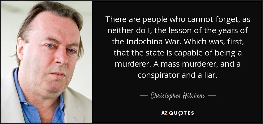 There are people who cannot forget, as neither do I, the lesson of the years of the Indochina War. Which was, first, that the state is capable of being a murderer. A mass murderer, and a conspirator and a liar. - Christopher Hitchens