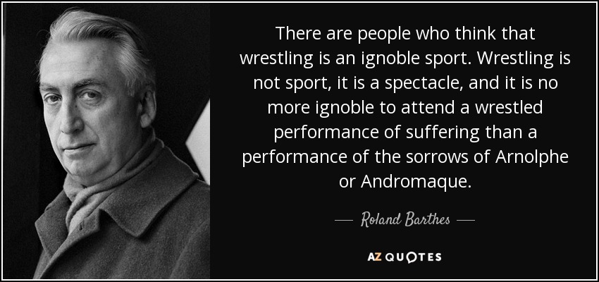 There are people who think that wrestling is an ignoble sport. Wrestling is not sport, it is a spectacle, and it is no more ignoble to attend a wrestled performance of suffering than a performance of the sorrows of Arnolphe or Andromaque. - Roland Barthes