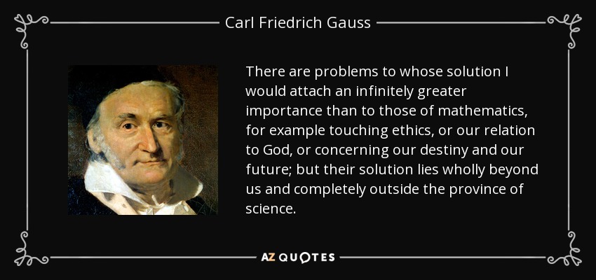 There are problems to whose solution I would attach an infinitely greater importance than to those of mathematics, for example touching ethics, or our relation to God, or concerning our destiny and our future; but their solution lies wholly beyond us and completely outside the province of science. - Carl Friedrich Gauss