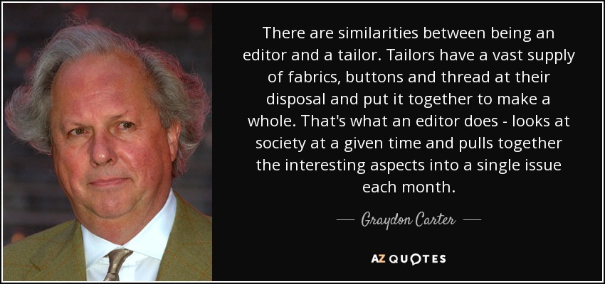 There are similarities between being an editor and a tailor. Tailors have a vast supply of fabrics, buttons and thread at their disposal and put it together to make a whole. That's what an editor does - looks at society at a given time and pulls together the interesting aspects into a single issue each month. - Graydon Carter