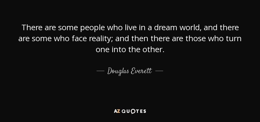 There are some people who live in a dream world, and there are some who face reality; and then there are those who turn one into the other. - Douglas Everett