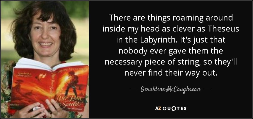 There are things roaming around inside my head as clever as Theseus in the Labyrinth. It's just that nobody ever gave them the necessary piece of string, so they'll never find their way out. - Geraldine McCaughrean